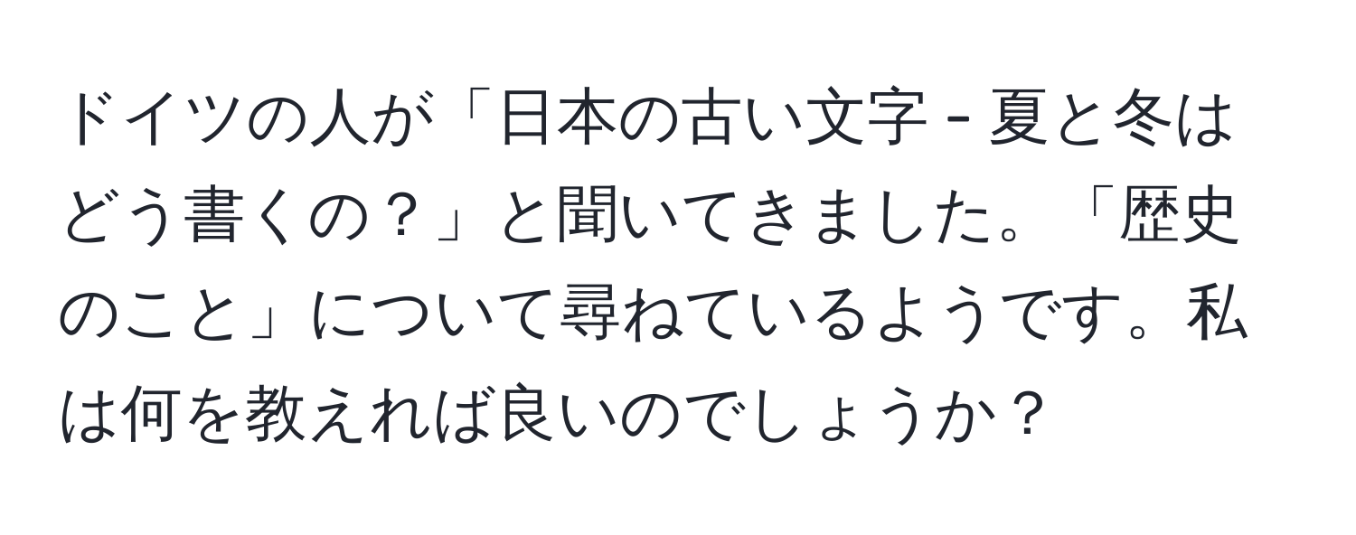 ドイツの人が「日本の古い文字 - 夏と冬はどう書くの？」と聞いてきました。「歴史のこと」について尋ねているようです。私は何を教えれば良いのでしょうか？