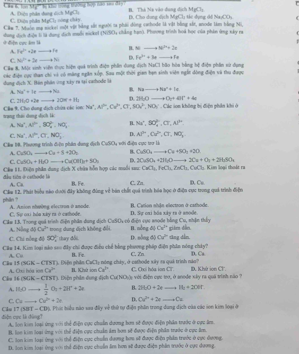 Cầu 6, lon overline Mg^2b_1 khử trong trưởng hợp não sau đây?
A. Điện phân dung dịch MgCl_2 B. Thà Na vào dung dịch MgCl_2.
C. Điện phân MgCl_2 nóng chày, D. Cho dung dịch MgCl_2 tác dụng dd Na_2CO_3.
(
Cầu 7. Muôn mạ nickel một vật bằng sắt người ta phái dùng cathode là vật băng sắt, anode làm bằng Ni,
dung dịch điện li là dung dịch muối nickel (NiSO4 chăng hạn). Phương trình hoá học của phản ứng xảy ra
ở điện cực âm là
A. Fe^(2+)+2eto Fe
B. Nito Ni^(2+)+2e
C. Ni^(2+)+2eto Ni
D. Fe^(3+)+3e Fe
Câu 8. Một sinh viên thực hiện quá trình điện phân dung dịch NaCl bão hòa bằng hệ điện phân sử dụng
các điện cực than chi và có màng ngăn xốp. Sau một thời gian bạn sinh viên ngắt dòng điện và thu được
dung địch X. Bán phản ứng xãy ra tại cathode là
A. Na^++Ieto Na
B. Nato Na^++Ie.
C. 2H_2O+2eto 2OH^-+H_2
D. 2H_2Oto O_2+4H^++4e
Cầu 9. Cho dung dịch chứa các ion: Na^+,Al^(3+),Cu^(2+),Cl^-, SO_4^((2-),NO_3^-. Các ion không bị điện phân khi ở
trạng thái dung dịch là:
A. Na^+),Al^(3+),SO_4^((2-),NO_3^-. B. Na^+),SO_4^((2-),Cl^-),Al^(3+).
D.
C. Na^+,Al^(3+),Cl^-,NO_3^(-. Al^3+),Cu^(2+),Cl^-,NO_3^(-.
Câu 10. Phương trình điện phân dung dịch CuSO_4) với điện cực trơ là
A. CuSO_4to Cu+S+2O_2. B. CuSO_4to Cu+SO_2+2O.
C. CuSO_4+H_2Oto Cu(OH)_2+SO_3 D. 2CuSO_4+2H_2Oto 2Cu+O_2+2H_2SO_4
Câu 11. Điện phân dung dịch X chứa hỗn hợp các muối sau: CaCl_2,FeCl_3,ZnCl_2,CuCl_2. Kim loại thoát ra
đầu tiên ở cathode là
A. Ca. B. Fe. C. Zn. D. Cu.
Câu 12. Phát biểu nào dưới đây không đúng về bản chất quá trình hóa học ở điện cực trong quá trình điện
phân ?
A. Anion nhường electron ở anode. B. Cation nhận electron ở cathode.
C. Sự oxí hỏa xày ra ở cathode. D. Sự oxi hóa xảy ra ở anode.
Câu 13. Trong quá trình điện phân dung dịch CuSO4 có điện cực anode bằng Cu, nhận thấy
A. N_0^(2 1g dhat Q)Cu^(2+) trong dung dịch không đổi. B. nồng độ Cu^(2+) giảm dần.
C. Chi nồng độ SO_4^((2-) thay đổi. D. nồng độ Cu^2+) tǎng dần.
Câu 14. Kim loại nảo sau đây chi được điều chế bằng phương pháp điện phân nóng chảy?
A. Cu. B. Fe. C, Zn. D. Ca.
Câu 15(SGK-CTST). Điện phân CaCl_2 nóng chảy, ở cathode xảy ra quá trình nào?
A. Oxi hóa ion Ca^(2+). B. Khử ion Ca^(2+). C. Oxi hóa ion Cl. D. Khử ion Cl*.
Câu 16 (SGK - CTST). Điện phân dung dịch Cu(NO_3) )2 với điện cực trơ, ở anode xảy ra quá trình nảo ?
A. H_2O  1/2 O_2+2H^++2e.
B. 2H_2O+2eto H_2+2OH^-.
C. Cu_  Cu^(2+)+2e. D. Cu^(2+)+2eto Cu.
Câu 17(SBT - ( D) ). Phát biểu nào sau đây về thứ tự điện phân trong dung dịch của các ion kim loại ở
điện cực là đúng?
A. Ion kim loại ứng với thể điện cực chuẩn dương hơn sẽ được điện phân trước ở cực âm.
B. Ion kim loại ứng với thế điện cực chuân âm hơn sẽ được điện phân trước ở cực âm.
C. Ion kim loại ứng với thế điện cực chuẩn dương hơn sẽ được điện phân trước ở cực dương.
D. Ion kim loại ứng với thể điện cực chuẩn âm hơn sẽ được điện phân trước ở cực dương.