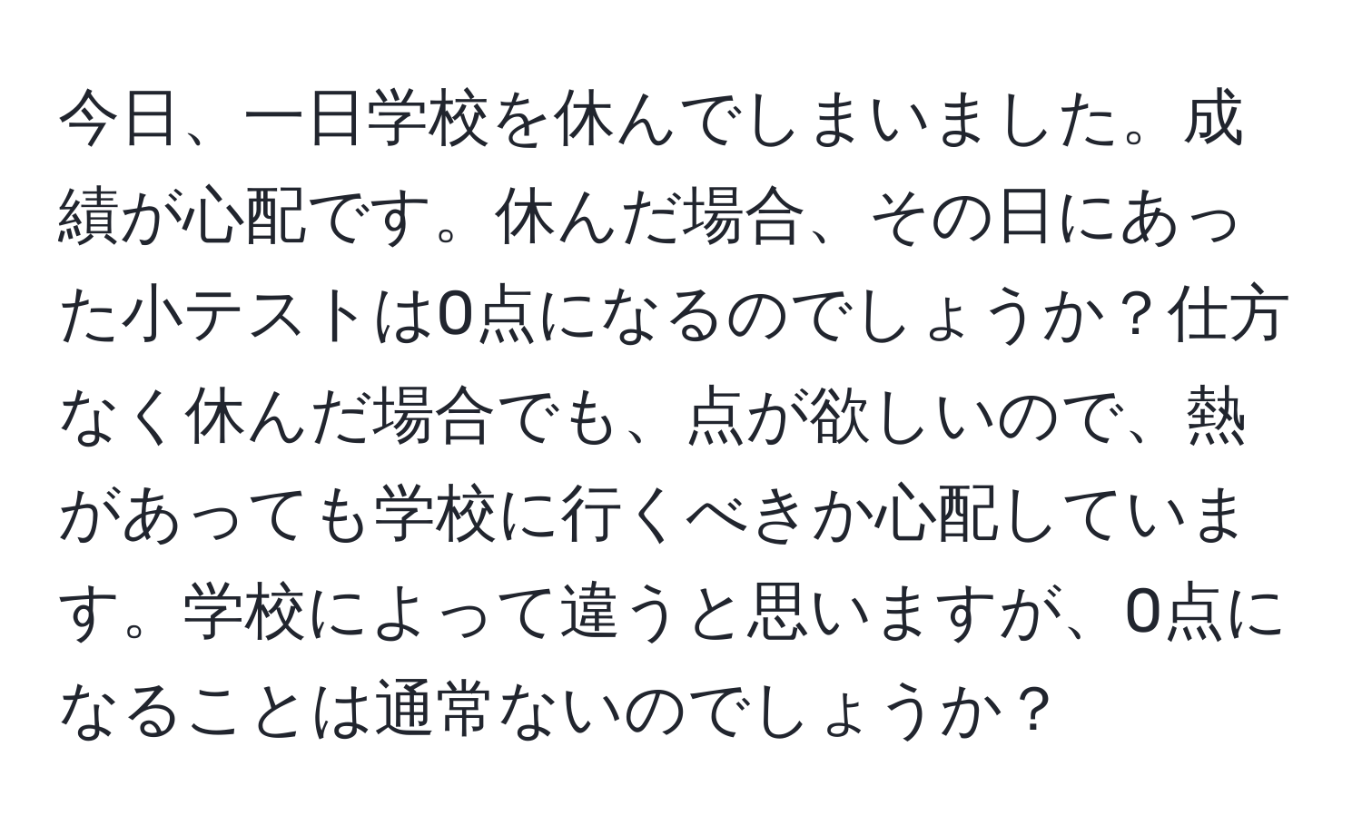 今日、一日学校を休んでしまいました。成績が心配です。休んだ場合、その日にあった小テストは0点になるのでしょうか？仕方なく休んだ場合でも、点が欲しいので、熱があっても学校に行くべきか心配しています。学校によって違うと思いますが、0点になることは通常ないのでしょうか？