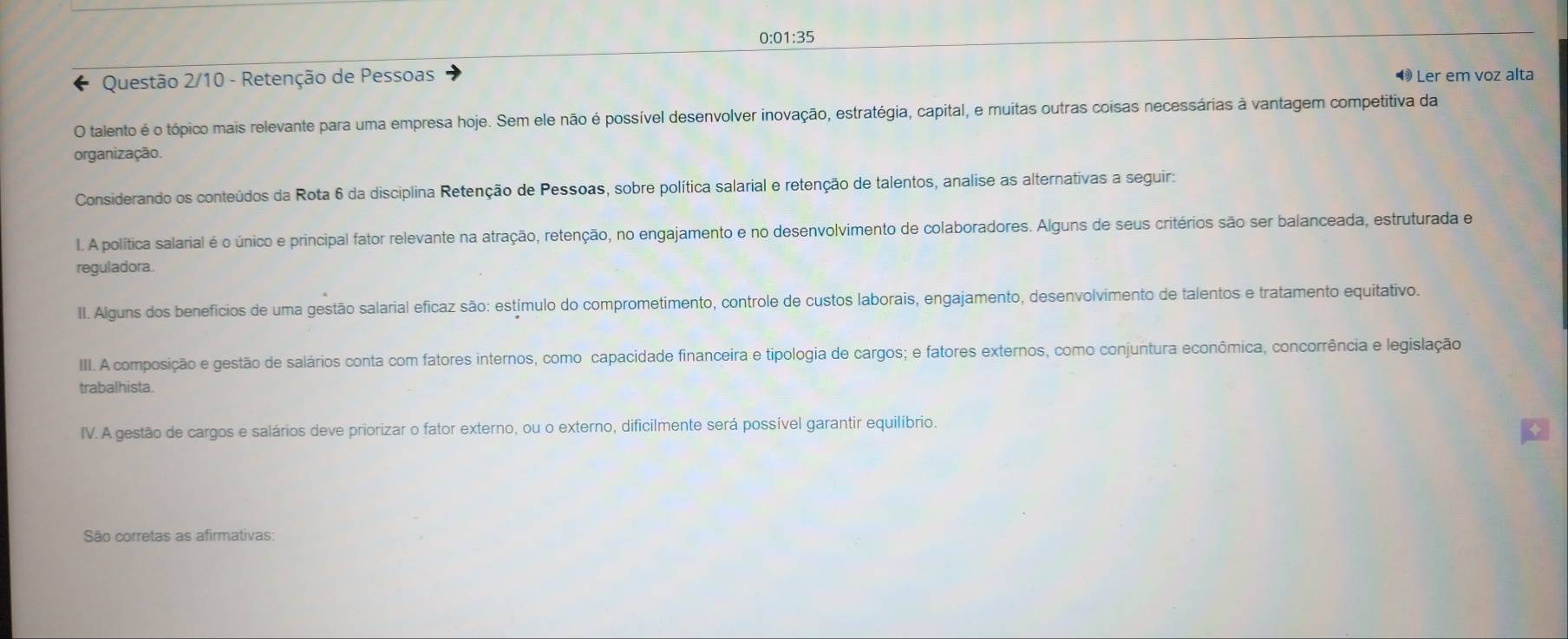 0:01:35 
Questão 2/10 - Retenção de Pessoas ❸ Ler em voz alta 
O talento é o tópico mais relevante para uma empresa hoje. Sem ele não é possível desenvolver inovação, estratégia, capital, e muitas outras coisas necessárias à vantagem competitiva da 
organização. 
Considerando os conteúdos da Rota 6 da disciplina Retenção de Pessoas, sobre política salarial e retenção de talentos, analise as alternativas a seguir: 
l. A política salarial é o único e principal fator relevante na atração, retenção, no engajamento e no desenvolvimento de colaboradores. Alguns de seus critérios são ser balanceada, estruturada e 
reguladora. 
II. Alguns dos beneficios de uma gestão salarial eficaz são: estímulo do comprometimento, controle de custos laborais, engajamento, desenvolvimento de talentos e tratamento equitativo. 
III. A composição e gestão de salários conta com fatores internos, como capacidade financeira e tipologia de cargos; e fatores externos, como conjuntura econômica, concorrência e legislação 
trabalhista 
IV. A gestão de cargos e salários deve priorizar o fator externo, ou o externo, dificilmente será possível garantir equilíbrio. 
São corretas as afirmativas: