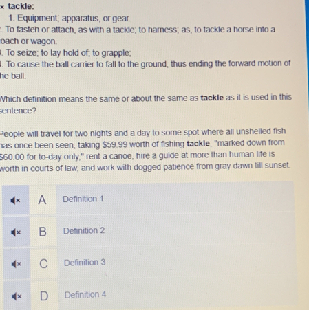 × tackle:
1. Equipment, apparatus, or gear.
. To fasteh or attach, as with a tackle; to hamess; as, to tackle a horse into a
oach or wagon.
. To seize; to lay hold of; to grapple;
. To cause the ball carrier to fall to the ground, thus ending the forward motion of
he ball.
Which definition means the same or about the same as tackle as it is used in this
sentence?
People will travel for two nights and a day to some spot where all unshelled fish
has once been seen, taking $59.99 worth of fishing tackle, "marked down from
$60.00 for to- day only," rent a canoe, hire a guide at more than human life is
worth in courts of law, and work with dogged patience from gray dawn till sunset.
A Definition 1
B Definition 2
C Definition 3
Definition 4