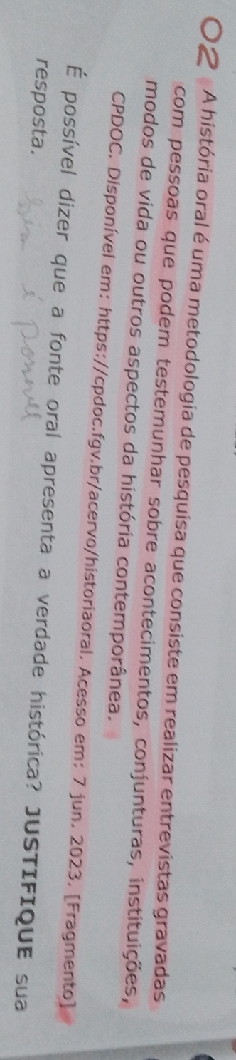 A história oral é uma metodologia de pesquisa que consiste em realizar entrevistas gravadas 
com pessoas que podem testemunhar sobre acontecimentos, conjunturas, instituições, 
modos de vida ou outros aspectos da história contemporânea. 
CPDOC. Disponível em: https://cpdoc.fgv.br/acervo/historiaoral. Acesso em: 7 jun. 2023. [Fragmento] 
É possível dizer que a fonte oral apresenta a verdade histórica? JUSTIFIQUE sua 
resposta.