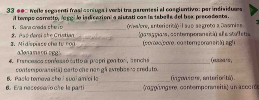 33 ●●○ Nelle seguenti frasi coniuga i verbi tra parentesi al congiuntivo: per individuare 
il tempo corretto, leggi le indicazioni e aiutati con la tabella del box precedente. 
1. Sara crede che io_ (rivelore, anteriorità) il suo segreto a Jasmine. 
2. Può darsi che Cristian _(goreggière, contemporaneità) alla staffetta 
3. Mi dispiace che tu non _ (portecipare, contemporaneità) agli 
allenamenti oggi. 
4. Francesco confessò tutto ai propri genitori, benché _(essere, 
contemporaneità) certo che non gli avrebbero creduto. 
5. Paolo temeva che i suoi amici lo_ (ingannare, anteriorità). 
6. Era necessario che le parti_ (roggiungere, contemporaneità) un accordo