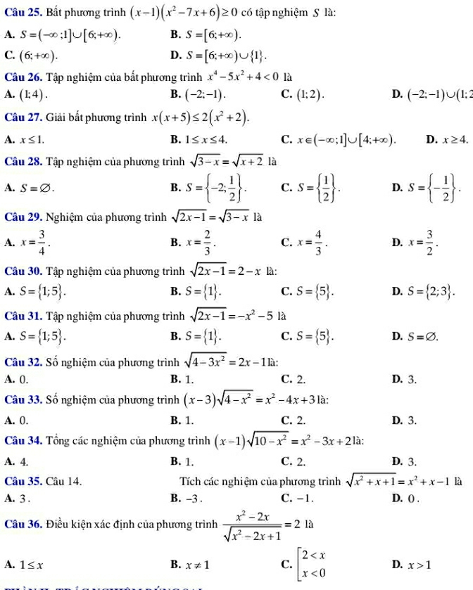 Bất phương trình (x-1)(x^2-7x+6)≥ 0 có tập nghiệm S là:
A. S=(-∈fty ;1]∪ [6;+∈fty ). B. S=[6;+∈fty ).
C. (6;+∈fty ). D. S=[6;+∈fty )∪  1 .
Câu 26. Tập nghiệm của bất phương trình x^4-5x^2+4<0</tex> là
A. (1;4). B. (-2;-1). C. (1;2). D. (-2;-1)∪ (1;2
Câu 27. Giải bất phương trình x(x+5)≤ 2(x^2+2).
A. x≤ 1. B. 1≤ x≤ 4. C. x∈ (-∈fty ;1]∪ [4;+∈fty ). D. x≥ 4.
Câu 28. Tập nghiệm của phương trình sqrt(3-x)=sqrt(x+2) là
B. S= -2; 1/2  .
A. S=varnothing . C. S=  1/2  . D. S= - 1/2  .
Câu 29. Nghiệm của phương trình sqrt(2x-1)=sqrt(3-x)l-x
A. x= 3/4 . B. x= 2/3 . C. x= 4/3 . D. x= 3/2 .
Câu 30. Tập nghiệm của phương trình sqrt(2x-1)=2-x là:
A. S= 1;5 . S= 1 . C. S= 5 . D. S= 2;3 .
B.
Câu 31. Tập nghiệm của phương trình sqrt(2x-1)=-x^2-5 là
B.
A. S= 1;5 . S= 1 . C. S= 5 . D. S=varnothing .
Câu 32. Số nghiệm của phương trình sqrt(4-3x^2)=2x-11a:
A. 0. B. 1. C. 2. D. 3.
Câu 33. Số nghiệm của phương trình (x-3)sqrt(4-x^2)=x^2-4x+3 là:
A. 0. B. 1. C. 2. D. 3.
Câu 34. Tổng các nghiệm của phương trình (x-1)sqrt(10-x^2)=x^2-3x+2 là:
A. 4. B. 1. C. 2. D. 3.
Câu 35. Câu 14. Tích các nghiệm của phương trình sqrt(x^2+x+1)=x^2+x-1 là
A. 3 . B. -3 . C. -1. D. () .
Câu 36. Điều kiện xác định của phương trình  (x^2-2x)/sqrt(x^2-2x+1) =2 là
A. 1≤ x B. x!= 1 C. beginarrayl 2 <0endarray. D. x>1