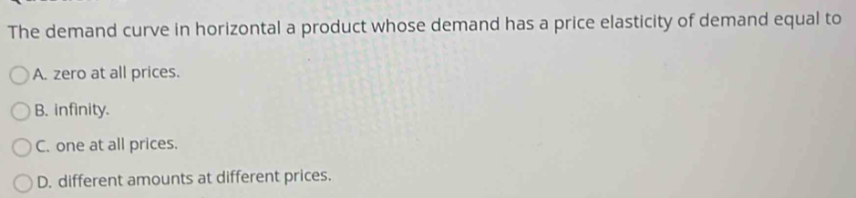 The demand curve in horizontal a product whose demand has a price elasticity of demand equal to
A. zero at all prices.
B. infinity.
C. one at all prices.
D. different amounts at different prices.