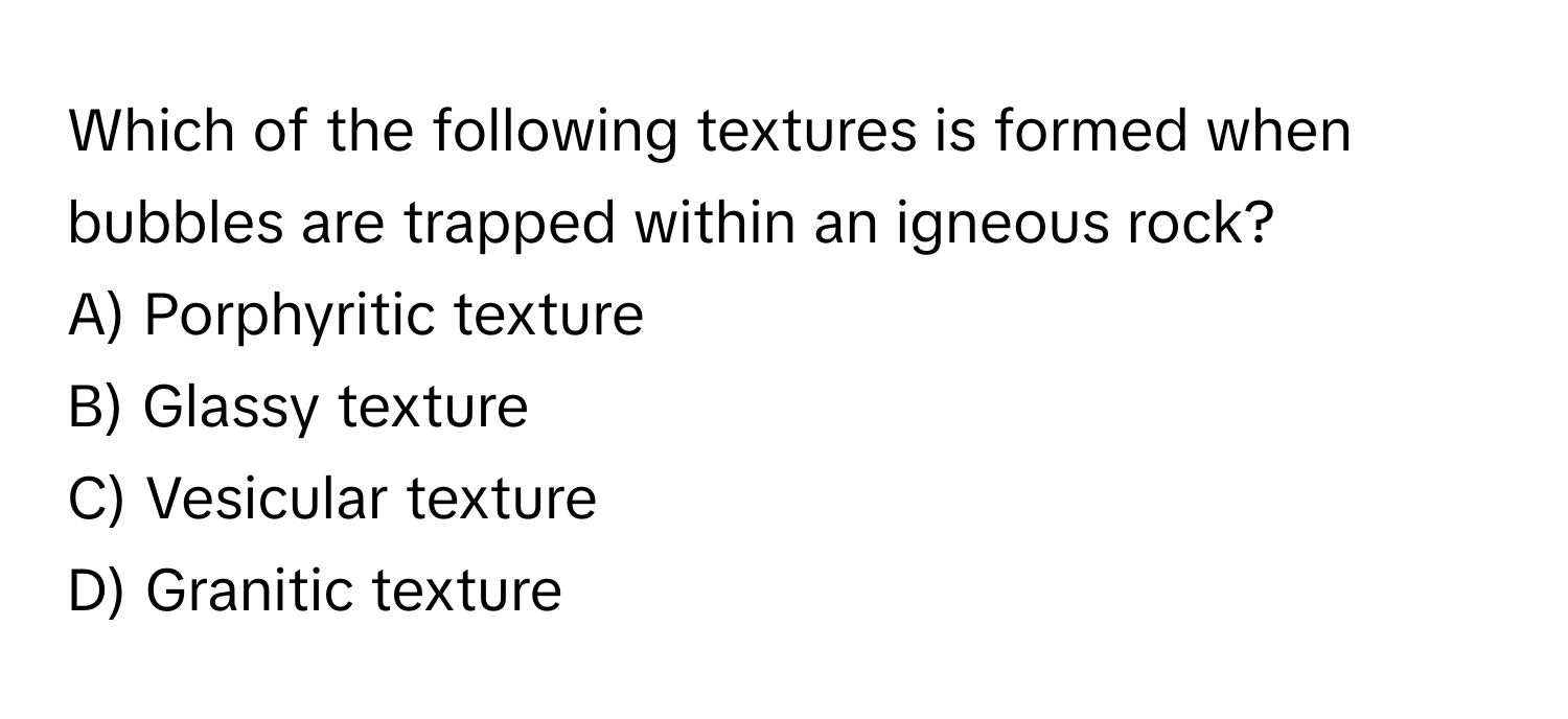 Which of the following textures is formed when bubbles are trapped within an igneous rock?

A) Porphyritic texture
B) Glassy texture
C) Vesicular texture
D) Granitic texture