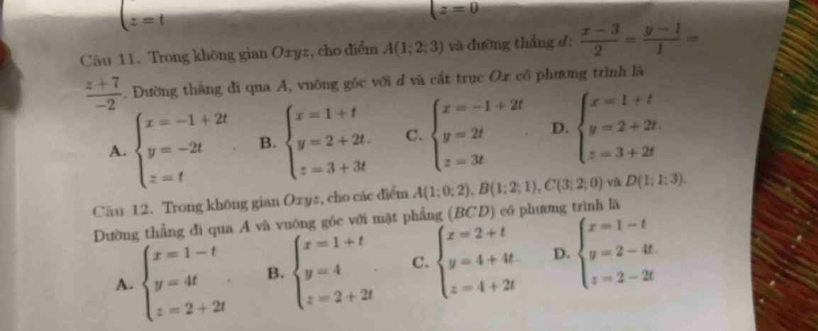 t=t
(z=0
Câu 11. Trong không gian Oxyz, cho điểm A(1;2;3) và đường thẳng đ:  (x-3)/2 = (y-1)/1 =
 (z+7)/-2 . Đường thắng đi qua A, vuông góc với d và cắt trục Ox có phương trình là
A. beginarrayl x=-1+2t y=-2t z=tendarray. B. beginarrayl x=1+t y=2+2t. z=3+3tendarray. C. beginarrayl x=-1+2t y=2t z=3tendarray. D. beginarrayl x=1+t y=2+2t. z=3+2tendarray.
Câu 12. Trong không gian Oxyz, cho các điểm A(1;0;2), B(1;2;1), C(3;2;0) và D(1;1;3). 
Đường thẳng đi qua A và vuông góc với mặt phẳng (BCD) có phương trình là
A. beginarrayl x=1-t y=4t z=2+2tendarray. B. beginarrayl x=1+t y=4 z=2+2tendarray. C. beginarrayl x=2+t y=4+4t. z=4+2tendarray. D. beginarrayl x=1-t y=2-4t. z=2-2tendarray.