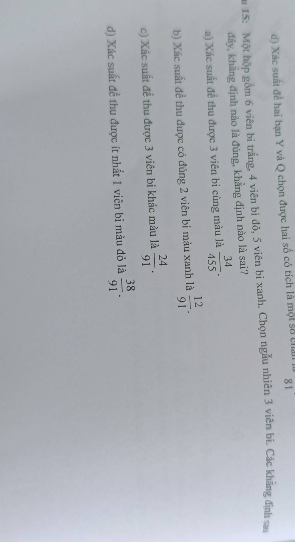 d) Xác suất để hai bạn Y và Q chọn được hai số có tích là một số chall
81
u 15 : Một hộp gồm 6 viên bi trắng, 4 viên bì đỏ, 5 viên bi xanh. Chọn ngẫu nhiên 3 viên bi. Các khẳng định sau
đây, khẳng định nào là đúng, khẳng định nào là sai?
a) Xác suất để thu được 3 viên bi cùng màu là  34/455 . 
b) Xác suất để thu được có đúng 2 viên bi màu xanh là  12/91 . 
c) Xác suất để thu được 3 viên bi khác màu là  24/91 . 
d) Xác suất để thu được ít nhất 1 viên bi màu đỏ là  38/91 .