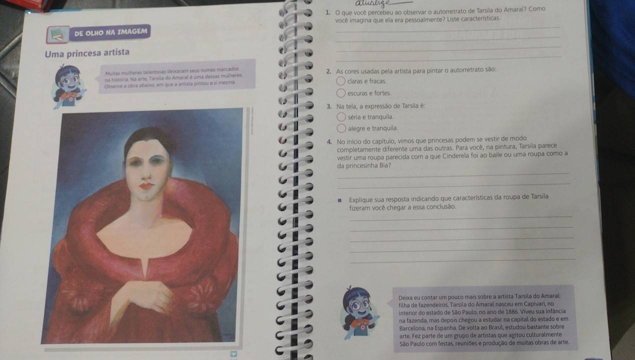 que você percebeu ao observar o autorretrato de Tarsila do Amaral? Como
_
você imagina que ela era pessoalmente? Liste características.
_
DE OLHO NA IMAGEM
_
Uma princesa artista
_
Muitas mulheres talentosas deixaram seus nomes marcados 2. As cores usadas pela artista para pintar o autorretrato são:
na história. Na arte, Tarsila do Amaral é uma dessas mulheres
Observe a obra abaixo, em que a artista pintou a si mesma claras e fracas.
escuras e fortes.
3. Na tela, a expressão de Tarsila é:
séria e tranquila.
alegre e tranquila
4. No início do capítulo, vimos que princesas podem se vestir de modo
completamente diferente uma das outras. Para você, na pintura, Tarsila parece
vestir uma roupa parecida com a que Cinderela foi ao baile ou uma roupa como a
da princesinha Bia?
_
_
* Explique sua resposta indicando que características da roupa de Tarsila
fizeram você chegar a essa conclusão.
_
_
_
_
_
Deixa eu contar um pouco mais sobre a artista Tarsila do Amaral:
filha de fazendeiros, Tarsila do Amaral nasceu em Capivari, no
interior do estado de São Paulo, no ano de 1886. Viveu sua infância
na fazenda, mas depois chegou a estudar na capital do estado e em
Barcelona, na Espanha. De volta ao Brasil, estudou bastante sobre
arte. Fez parte de um grupo de artistas que agitou culturalmente
São Paulo com festas, reuniões e produção de muitas obras de arte.