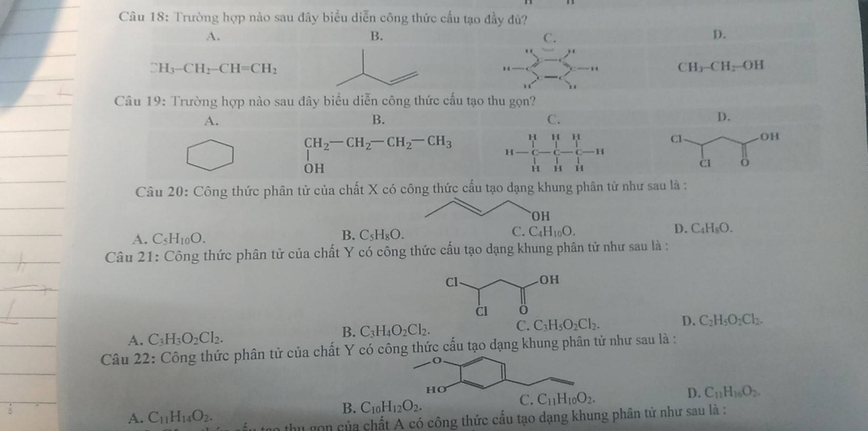 Trường hợp nào sau đây biểu diễn công thức cấu tạo đầy đủ?
A.
D.
CH_3-CH_2-CH=CH_2
CH_3-CH_2=OH.
Câu 19: Trường hợp nào sau đây biểu diễn công thức cấu tạ
A.
B.
C.
H H
CH_2-CH_2-CH_2-CH_3 H
H
OH
H H H
Câu 20: Công thức phân tử của chất X có công thức cấu tạo dạng khung phân tử như sau là :
D.
A. C_5H_10O.
B. C_5H_8O. C_4H_8O.
Câu 21: Công thức phân tử của chất Y có công thức cấu tạo dạng khung phân tử như sau là :
A. C_3H_3O_2Cl_2. C_3H_4O_2Cl_2. D. C_2H_5O_2Cl_2.
B.
Câu 22: Công thức phân tử của chất Y có công thức cấu tạo dạng khung phân tử như sau là :
D.
C_11H_16O_2.
A. C_11H_14O_2.
B. C_10H_12O_2.
thu gọn của chất A có công thức cấu tạo dạng khung phân tử như sau là :