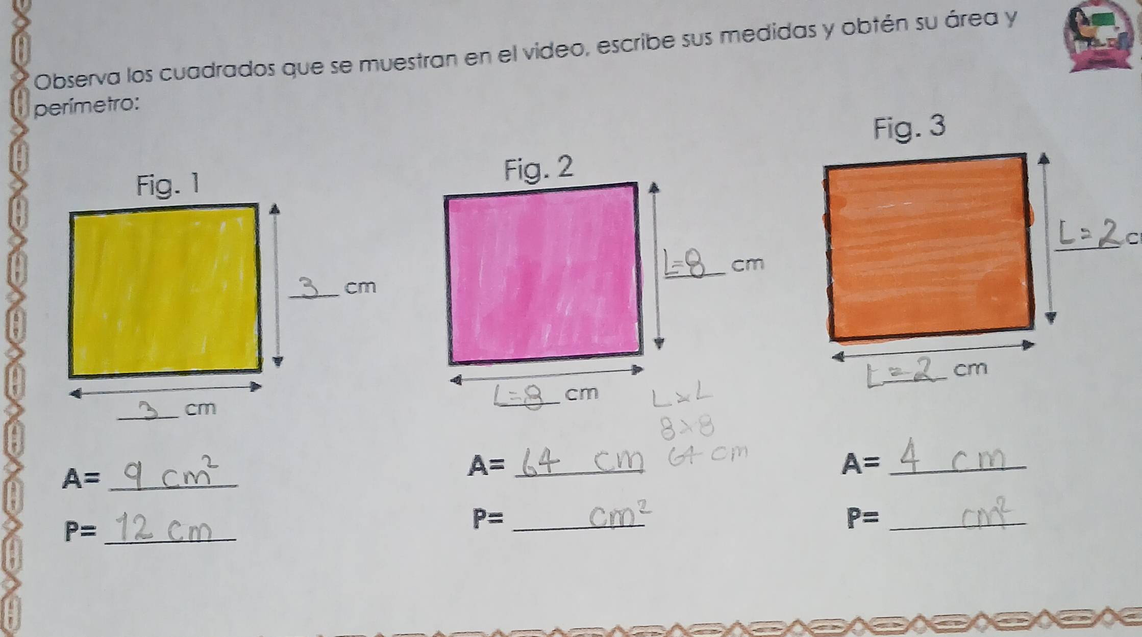 Observa los cuadrados que se muestran en el video, escribe sus medidas y obtén su área y 
perímetro: 
_ A=
_ A=
A= _
P= _ 
_ P=
_ P=