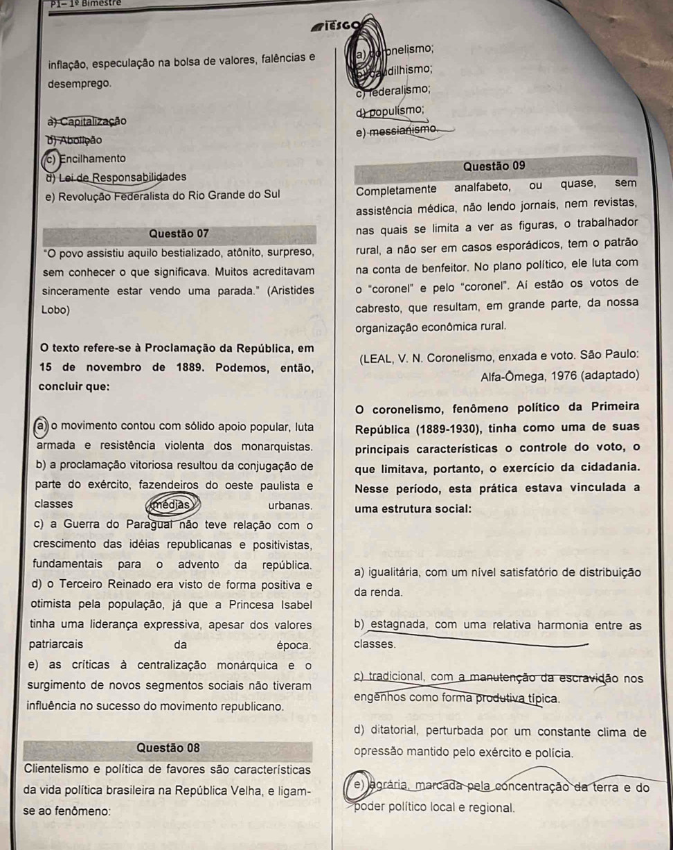 p1- 1º Bimestre
inflação, especulação na bolsa de valores, falências e a) coronelismo;
u dilhismo;
desemprego.
c) federalismo;
a) Capitalização d) populísmo;
D) Abolição e) messianismo.
c) Encilhamento
d) Lei de Responsabilidades Questão 09
e) Revolução Federalista do Rio Grande do Sul Completamente analfabeto, ou quase, sem
assistência médica, não lendo jornais, nem revistas,
Questão 07 nas quais se limita a ver as figuras, o trabalhador
*O povo assistiu aquilo bestializado, atônito, surpreso, rural, a não ser em casos esporádicos, tem o patrão
sem conhecer o que significava. Muitos acreditavam na conta de benfeitor. No plano político, ele luta com
sinceramente estar vendo uma parada." (Aristides o "coronel" e pelo "coronel". Aí estão os votos de
Lobo)
cabresto, que resultam, em grande parte, da nossa
organização econômica rural.
O texto refere-se à Proclamação da República, em
15 de novembro de 1889. Podemos, então, (LEAL, V. N. Coronelismo, enxada e voto. São Paulo:
concluir que: Alfa-Ômega, 1976 (adaptado)
O coronelismo, fenômeno político da Primeira
a) o movimento contou com sólido apoio popular, luta  República (1889-1930), tinha como uma de suas
armada e resistência violenta dos monarquistas. principais características o controle do voto, o
b) a proclamação vitoriosa resultou da conjugação de que limitava, portanto, o exercício da cidadania.
parte do exército, fazendeiros do oeste paulista e  Nesse período, esta prática estava vinculada a
classes médias urbanas. uma estrutura social:
c) a Guerra do Paragual não teve relação com o
crescimento das idéias republicanas e positivistas,
fundamentais para o advento da república. a) igualitária, com um nível satisfatório de distribuição
d) o Terceiro Reinado era visto de forma positiva e da renda.
otimista pela população, já que a Princesa Isabel
tinha uma liderança expressiva, apesar dos valores b) estagnada, com uma relativa harmonia entre as
patriarcais da época classes.
e) as críticas à centralização monárquica e o
c) tradicional, com a manutenção da escravidão nos
surgimento de novos segmentos sociais não tiveram
engênhos como forma produtiva típica.
influência no sucesso do movimento republicano.
d) ditatorial, perturbada por um constante clima de
Questão 08 opressão mantido pelo exército e polícia.
Clientelismo e política de favores são características
da vida política brasileira na República Velha, e ligam- e) agrária, marcada pela concentração da terra e do
se ao fenômeno:
poder político local e regional.