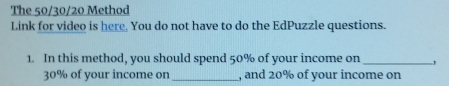 The 50/30/20 Method 
Link for video is here. You do not have to do the EdPuzzle questions. 
1. In this method, you should spend 50% of your income on _,
30% of your income on _, and 20% of your income on