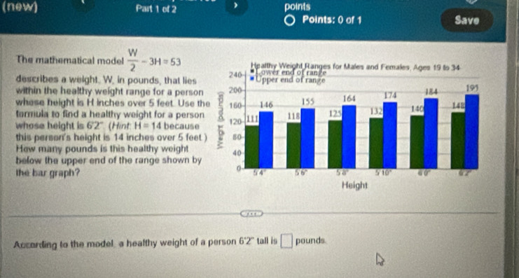 (new) Part 1 of 2 ) points
Points: 0 of 1 Save
The mathematical model  W/2 -3H=53
describes a weight. W. in pounds, that lies
within the healthy weight range for a perso
whese beight is H inches over 5 feet. Use t
tarmula to find a healthy weight for a perso
whose height is 62° (Hint H=14 because
this person's height is 14 inches over 5 feet
How many pounds is this healthy weight
below the upper end of the range shown by
the bar graph?
According to the model a healthy weight of a person 6°2° tall is □ pounds.