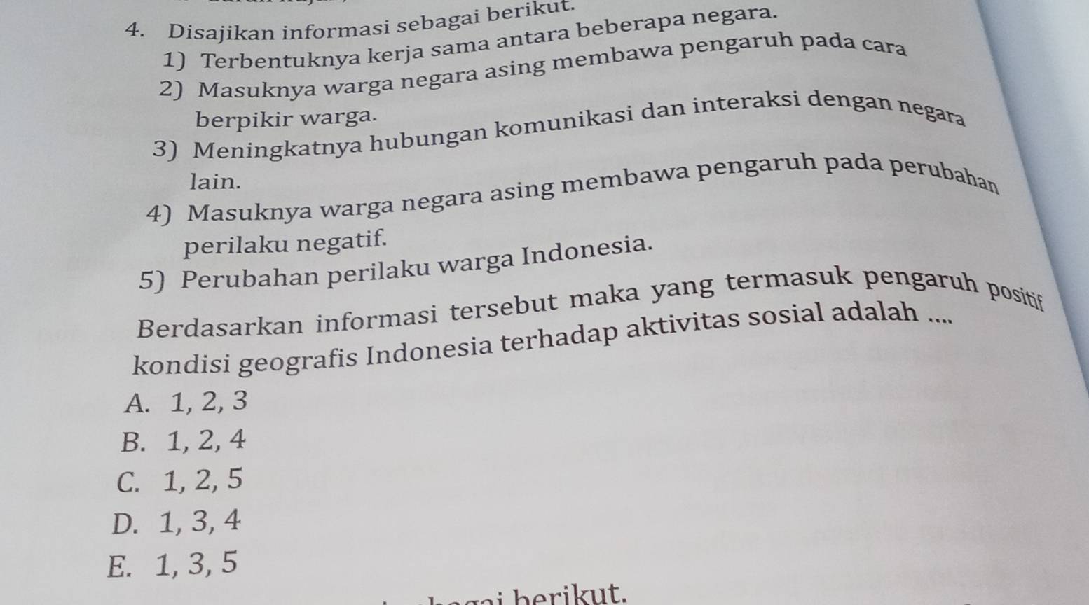 Disajikan informasi sebagai berikut.
1) Terbentuknya kerja sama antara beberapa negara.
2) Masuknya warga negara asing membawa pengaruh pada cara
berpikir warga.
3) Meningkatnya hubungan komunikasi dan interaksi dengan negara
lain.
4) Masuknya warga negara asing membawa pengaruh pada perubahan
perilaku negatif.
5) Perubahan perilaku warga Indonesia.
Berdasarkan informasi tersebut maka yang termasuk pengaruh positif
kondisi geografis Indonesia terhadap aktivitas sosial adalah ....
A. 1, 2, 3
B. 1, 2, 4
C. 1, 2, 5
D. 1, 3, 4
E. 1, 3, 5
h t .