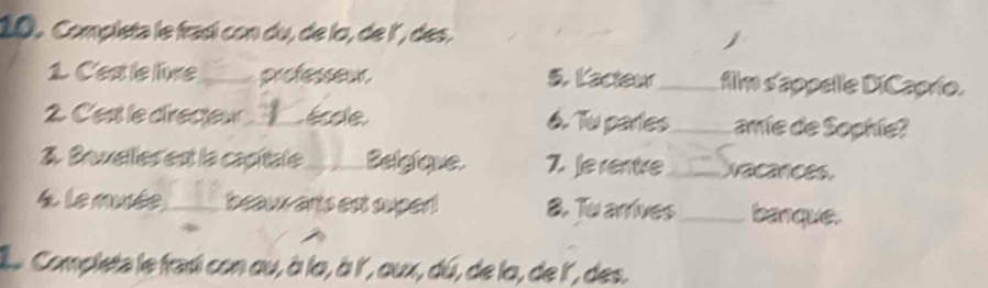 Completa le frasí con du, de la, de l´, des. 
1. C'est le live_ professeur. 5. Kacteur_ film d'appelle DiCaprio. 
2. C'est le directeur_ Éole 6. Tu partes_ amíe de Sophie? 
3. Bruxelles est la capitale_ Belgique 7. Je rentre_ ecances. 
. Le musée_ beaux arts est super! 8. Tu arrives_ banque. 
le Completa le frasi con ou, à lo, à l', aux, dú, de la, de l', des.