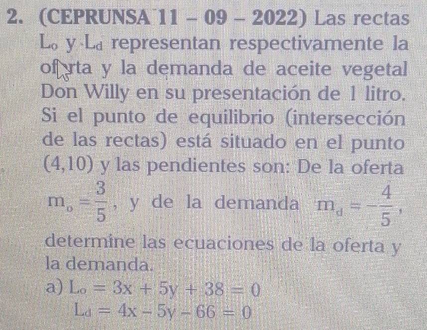 (CEPRUNSA 11 - 09 - 20  . 2 I Las rectas
Ly La representan respectivamente la
ofta y la demanda de aceite vegetal
Don Willy en su presentación de 1 litro.
Si el punto de equilibrio (intersección
de las rectas) está situado en el punto
(4,10) y las pendientes son: De la oferta
m_o= 3/5  , y de la demanda m_d=- 4/5 , 
determine las ecuaciones de la oferta y
la demanda.
a) L_o=3x+5y+38=0
L_d=4x-5y-66=0