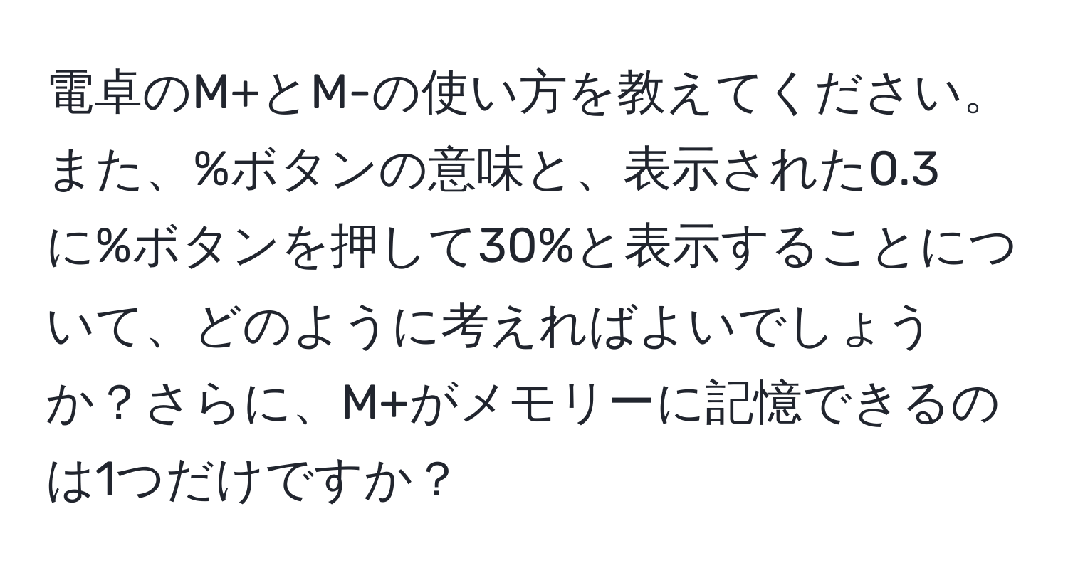 電卓のM+とM-の使い方を教えてください。また、%ボタンの意味と、表示された0.3に%ボタンを押して30%と表示することについて、どのように考えればよいでしょうか？さらに、M+がメモリーに記憶できるのは1つだけですか？