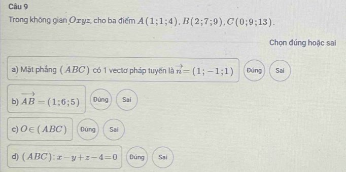 Trong không gian Ożyz, cho ba điểm A(1;1;4), B(2;7;9), C(0;9;13). 
Chọn đúng hoặc sai
a) Mặt phầng ( ABC ) có 1 vectơ pháp tuyến là vector n=(1;-1;1) Đúng Sai
b) vector AB=(1;6;5) Đúng Sai
c) O∈ (ABC) Đúng Sai
d) (ABC):x-y+z-4=0 Đúng Sai