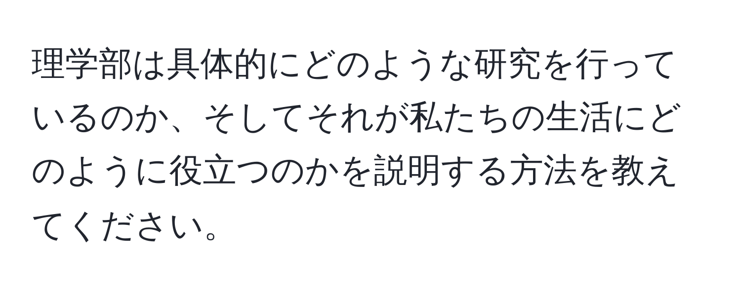 理学部は具体的にどのような研究を行っているのか、そしてそれが私たちの生活にどのように役立つのかを説明する方法を教えてください。