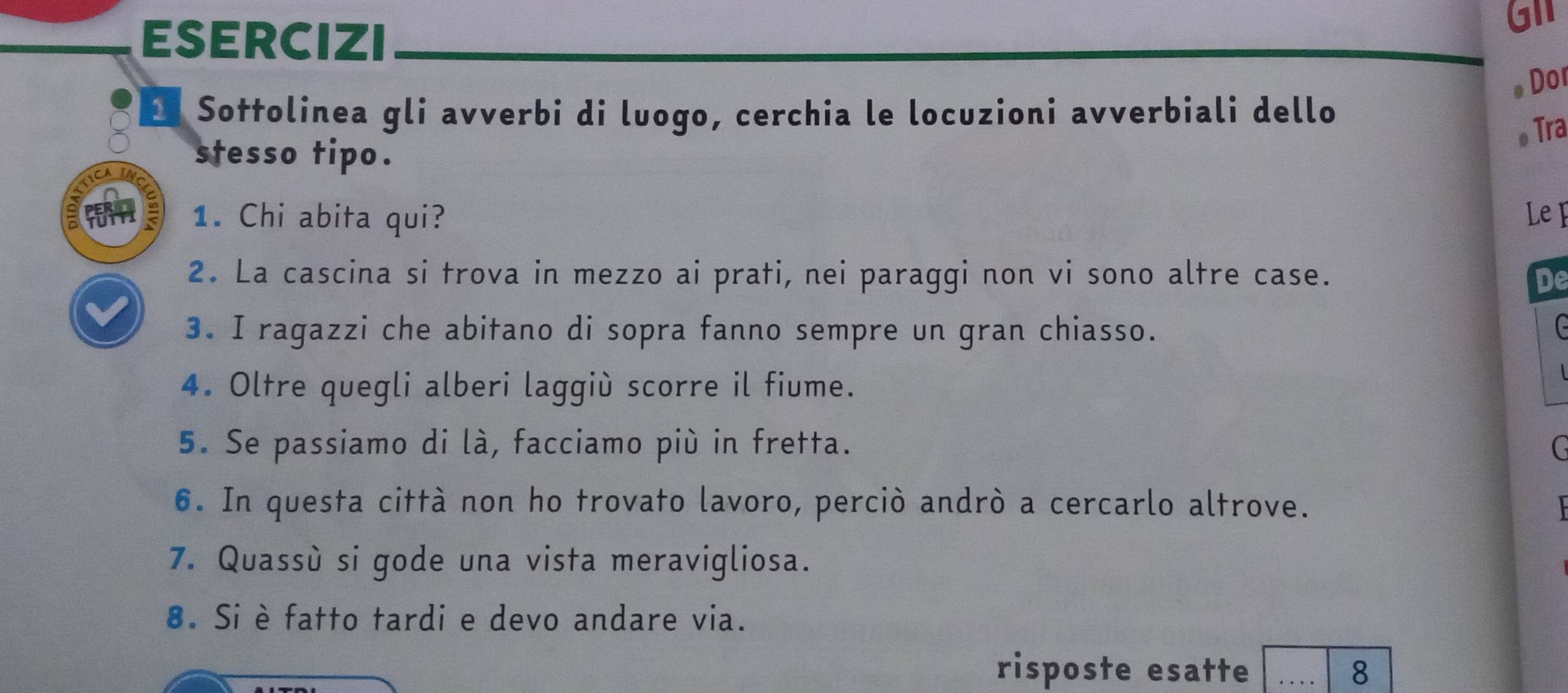 ESERCIZI 
GII 
。 Dor 
2 Sottolinea gli avverbi di luogo, cerchia le locuzioni avverbiali dello 
。 Tra 
stesso tipo. 
1. Chi abita qui? Le F 
2. La cascina si trova in mezzo ai prati, nei paraggi non vi sono altre case. De 
3. I ragazzi che abitano di sopra fanno sempre un gran chiasso. G 
4. Oltre quegli alberi laggiù scorre il fiume. 
5. Se passiamo di là, facciamo più in fretta. 
6. In questa città non ho trovato lavoro, perciò andrò a cercarlo altrove. 
7. Quassù si gode una vista meravigliosa. 
8. Si è fatto tardi e devo andare via. 
risposte esatte _8