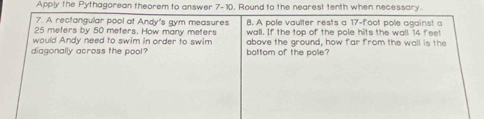 Apply the Pythagorean theorem to answer 7-10. Round to the nearest tenth when necessary. 
7. A rectangular pool at Andy's gym measures 8. A pole vaulter rests a 17-foot pole against a
25 meters by 50 meters. How many meters wall. If the top of the pole hits the wall 14 feet
would Andy need to swim in order to swim above the ground, how far from the wall is the 
diagonally across the pool? bottom of the pole?