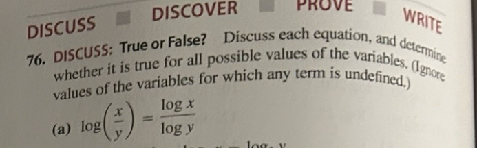 DISCOVER prove 
DISCUSS 
WRITE 
76. DISCUSS: True or False? Discuss each equation, and determine 
whether it is true for all possible values of the variables. (Ignore 
values of the variables for which any term is undefined.) 
(a) log ( x/y )= log x/log y 