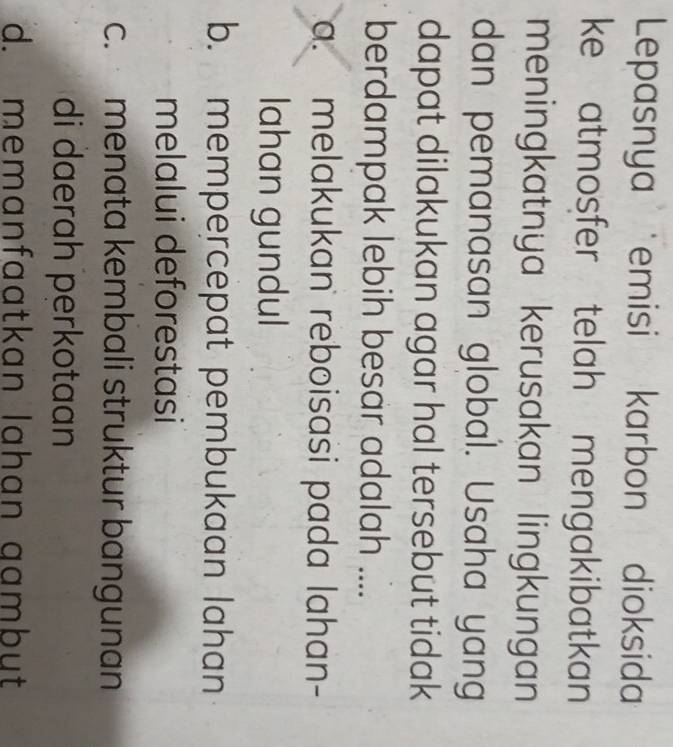 Lepasnya emisi karbon dioksida
ke atmosfer telah mengakibatkan 
meningkatnya kerusakan lingkungan
dan pemanasan global. Usaha yang
dapat dilakukan agar hal tersebut tidak
berdampak lebih besar adalah ....
a. melakukan reboisasi pada lahan-
lahan gundul
b. mempercepat pembukaan lahan
melalui deforestasi
c. menata kembali struktur bangunan
di daerah perkotaan
d. memanfaatkan lahan gambut
