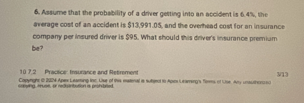 Assume that the probability of a driver getting into an accident is 6.4%, the 
average cost of an accident is $13,991.05, and the overhead cost for an insurance 
company per insured driver is $95. What should this driver's insurance premium 
be? 
10 7.2 Practice: Insurance and Retirement 3/13 
Copynght @ 2024 Apex Learning Inc. Use of this materal is subject to Apex Learning's Terms of Use. Any unauthonzed 
conying, reuse, or redistribution is prohibited.