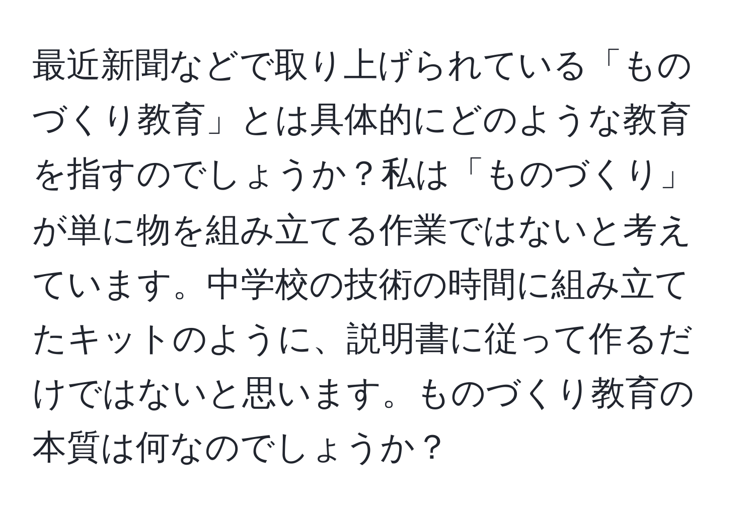 最近新聞などで取り上げられている「ものづくり教育」とは具体的にどのような教育を指すのでしょうか？私は「ものづくり」が単に物を組み立てる作業ではないと考えています。中学校の技術の時間に組み立てたキットのように、説明書に従って作るだけではないと思います。ものづくり教育の本質は何なのでしょうか？