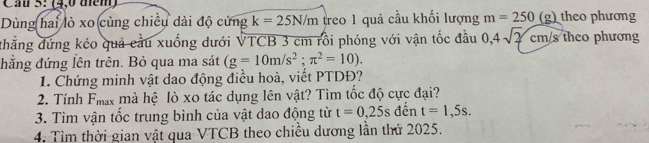 Cầu 5: (4,0 tem) 
Dùng hai lò xo cùng chiều dài độ cứng k=25N/m treo 1 quả cầu khối lượng m=250 (g) theo phương 
thẳng đứng kéo quả cầu xuống dưới VTCB 3 cm rồi phóng với vận tốc đầu 0,4sqrt(2)cm/s theo phương 
đđăng đứng lên trên. Bỏ qua ma sát (g=10m/s^2;π^2=10). 
1. Chứng minh vật dao động điều hoà, viết PTDĐ? 
2. Tính Fhax mà hệ lò xo tác dụng lên vật? Tìm tốc độ cực đại? 
3. Tìm vận tốc trung bình của vật dao động từ t=0,25s đến t=1,5s. 
4. Tìm thời gian vật qua VTCB theo chiều dương lần thứ 2025.