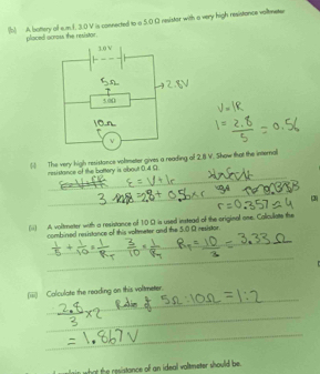 A bottery of s.m.1. 3.0 V is connected to a 5.0 Ω resistor with a very high resistance vollmetur 
placed ocross the resistor, 
( The very high resistonce voltmeter gives a reading of 2.8 V. Show that the internal 
_ 
resistance of the battery is about 0.4 Ω
_ 
_ 
3) 
(ii) A voltmeter with a resistance of 10 O is used instead of the original one. Coliculatte the 
_ 
combined resistance of this voltmeter and the 5.0 O resistor. 
_ 
_ 
__ 
_ 
_ 
_ 
_ 
(iiii) Calculate the reading on this voltmeter. 
_ 
_ 
_ 
in wh hat the resistance of an ideal voltmeter should be