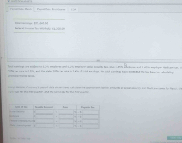QUESTION ASSETS 
Pantoll Deta March Payroil Dala: First Quarter COA 
_ 
Total Eamings: $21,640.00
Federal Income Tax Withheld: $1.395.00
_ 
Total earnings are subject to 6.2% employee and 6.2% employer social security tax, plus 1.45% employee and 1.45% employer Medicare tax. Th 
FUTA tax rate is 0.8%, and the state SUTA tax rate is 5.4% of total earnings. No total earnings have exceeded the tax base for calcullating 
unemployments taxes. 
clsing Webster Company's payrpll data shown here, calculate the appropriate liability amounts of social security and Medicare taxes for March, the 
FUTA tax for the first quarter; and the SUTA tax for the first quarter. 
fO$A SCOB