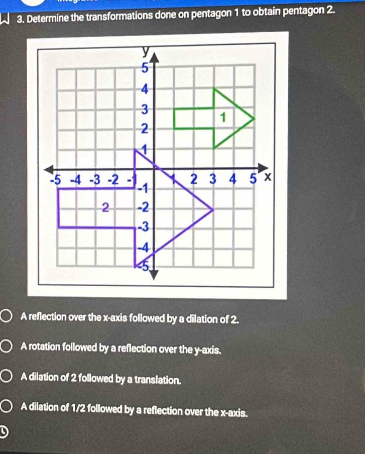 Determine the transformations done on pentagon 1 to obtain pentagon 2.
A reflection over the x-axis followed by a dilation of 2.
A rotation followed by a reflection over the y-axis.
A dilation of 2 followed by a translation.
A dilation of 1/2 followed by a reflection over the x-axis.