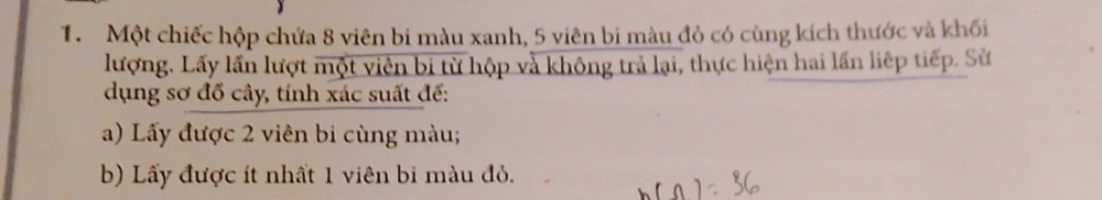 Một chiếc hộp chứa 8 viên bi màu xanh, 5 viên bi màu đỏ có cùng kích thước và khối 
lượng. Lấy lần lượt một viên bi từ hộp và không trả lại, thực hiện hai lần liệp tiếp. Sử 
dụng sơ đồ cây, tính xác suất đế: 
a) Lấy được 2 viên bi cùng màu; 
b) Lấy được ít nhất 1 viên bi màu đỏ.