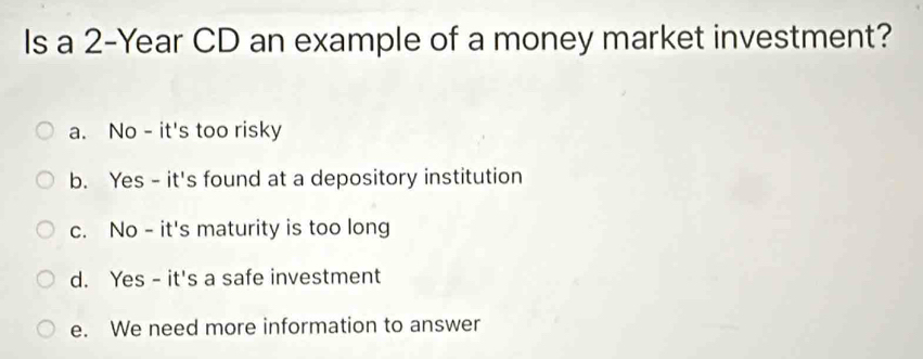 Is a 2-Year CD an example of a money market investment?
a. No - it's too risky
b. Yes - it's found at a depository institution
c. No - it's maturity is too long
d. Yes - it's a safe investment
e. We need more information to answer