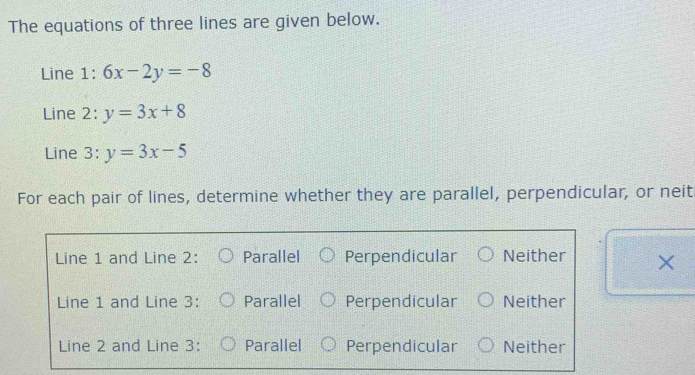 The equations of three lines are given below.
Line 1: 6x-2y=-8
Line 2: y=3x+8
Line 3: y=3x-5
For each pair of lines, determine whether they are parallel, perpendicular, or neit
Line 1 and Line 2: Parallel Perpendicular Neither X
Line 1 and Line 3: Parallel Perpendicular Neither
Line 2 and Line 3 : Parallel Perpendicular Neither