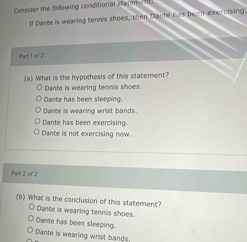 Consider the following conditional statement!
If Dante is wearing tennis shoes, then Dante has been exercising.
Part 1 of 2
(a) What is the hypothesis of this statement?
Dante is wearing tennis shoes.
Dante has been sleeping.
Dante is wearing wrist bands.
Dante has been exercising.
Dante is not exercising now.
Part 2 of 2
(b) What is the conclusion of this statement?
Dante is wearing tennis shoes.
Dante has been sleeping.
Dante is wearing wrist bands.