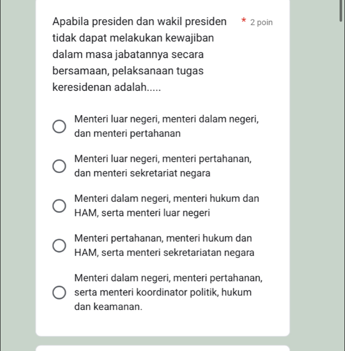 Apabila presiden dan wakil presiden 7 2 poin
tidak dapat melakukan kewajiban
dalam masa jabatannya secara
bersamaan, pelaksanaan tugas
keresidenan adalah.....
Menteri luar negeri, menteri dalam negeri,
dan menteri pertahanan
Menteri luar negeri, menteri pertahanan,
dan menteri sekretariat negara
Menteri dalam negeri, menteri hukum dan
HAM, serta menteri luar negeri
Menteri pertahanan, menteri hukum dan
HAM, serta menteri sekretariatan negara
Menteri dalam negeri, menteri pertahanan,
serta menteri koordinator politik, hukum
dan keamanan.