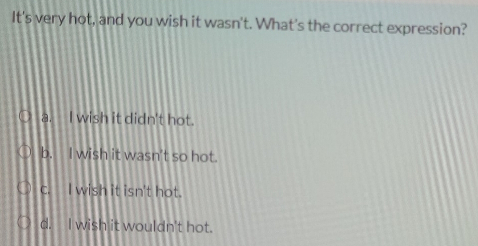 It's very hot, and you wish it wasn't. What's the correct expression?
a. I wish it didn't hot.
b. I wish it wasn't so hot.
c. I wish it isn't hot.
d. I wish it wouldn't hot.