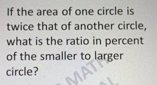 If the area of one circle is 
twice that of another circle, 
what is the ratio in percent 
of the smaller to larger 
circle?