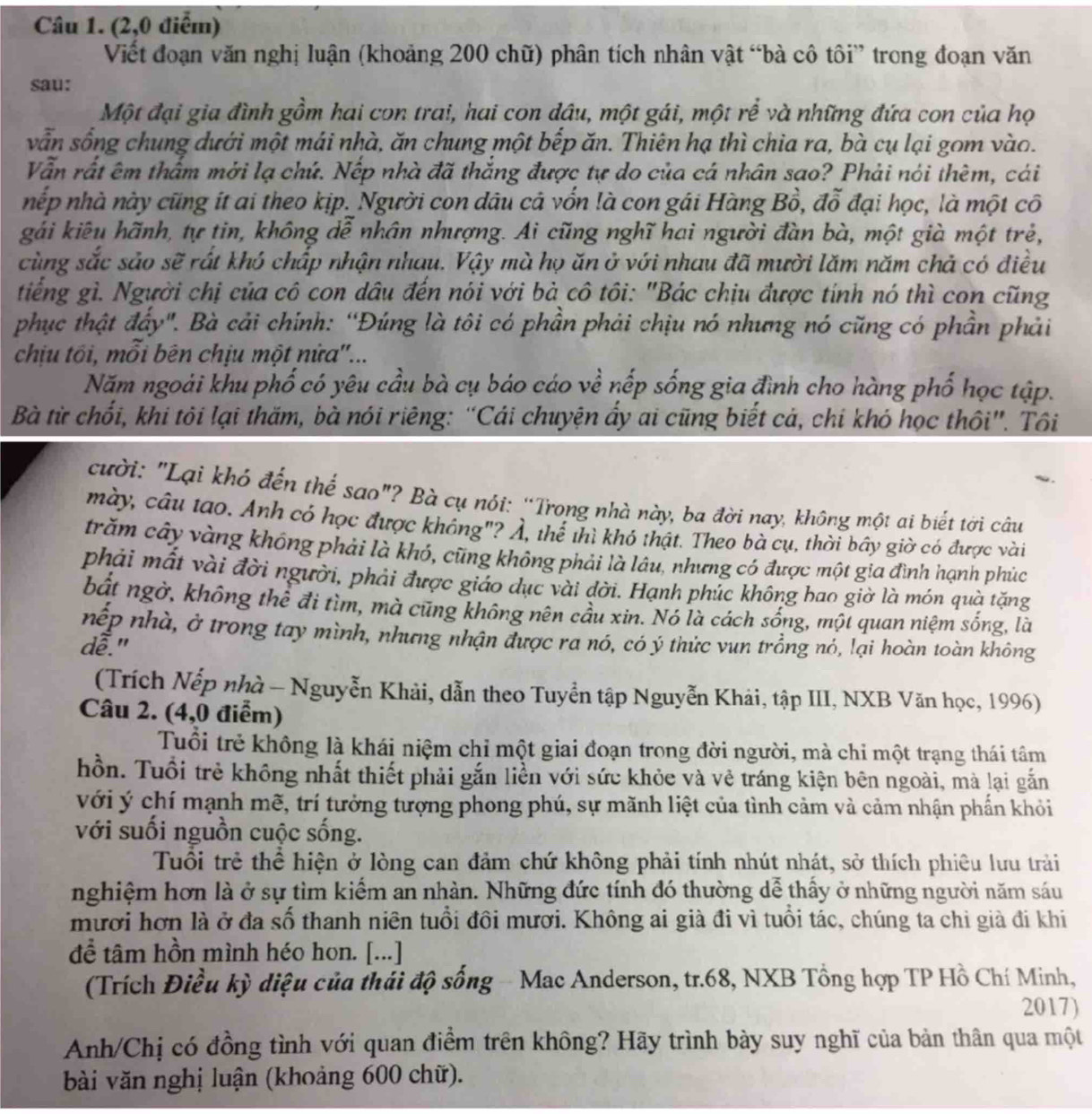 (2,0 điểm)
Viết đoạn văn nghị luận (khoảng 200 chữ) phân tích nhân vật “bà cô tôi” trong đoạn văn
sau:
Một đại gia đình gồm hai con trai, hai con dâu, một gái, một rể và những đứa con của họ
vẫn sống chung dưới một mái nhà, ăn chung một bếp ăn. Thiên hạ thì chia ra, bà cụ lại gom vào.
Vẫn rất êm thẩm mới lạ chứ. Nếp nhà đã thắng được tự do của cá nhân sao? Phải nói thêm, cái
nếp nhà này cũng ít ai theo kịp. Người con dâu cả vốn là con gái Hàng Bồ, đỗ đại học, là một cô
gái kiêu hãnh, tự tin, không dễ nhân nhượng. Ai cũng nghĩ hai người đàn bà, một già một trẻ,
cùng sắc sảo sẽ rất khó chấp nhận nhau. Vậy mà họ ăn ở với nhau đã mười lăm năm chả có điều
tiếng gì. Người chị của cô con dầu đến nói với bà cô tôi: "Bác chịu được tính nó thì con cũng
phục thật đẩy". Bà cải chính: “Đúng là tôi có phần phải chịu nó nhưng nó cũng có phần phải
chịu tối, mỗi bên chịu một nửa''...
Năm ngoài khu phố có yêu cầu bà cụ báo cáo về nếp sống gia đình cho hàng phố học tập.
Bà từ chối, khi tôi lại thăm, bà nói riêng: “Cái chuyện ẩy ai cũng biết cả, chi khó học thôi”. Tôi
cười: "Lại khó đến thể sao"? Bà cụ nói: “Trong nhà này, ba đời nay, không một ai biết tời câu
mày, câu tao. Anh có học được không"? Ả, thể thì khó thật. Theo bà cụ, thời bây giờ có được vài
trăm cây vàng không phải là khó, cũng không phải là lâu, nhưng có được một gia đình hạnh phúc
phải mất vài đời người, phải được giáo dục vài đời. Hạnh phúc không bao giờ là món quà tặng
bắt ngờ, không thể đi tìm, mà cũng không nên cầu xin. Nó là cách sống, một quan niệm sống, là
nếp nhà, ở trong tay mình, nhưng nhận được ra nó, có ý thức vun trồng nó, lại hoàn toàn không
dễ."
(Trích Nếp nhà - Nguyễn Khải, dẫn theo Tuyển tập Nguyễn Khải, tập III, NXB Văn học, 1996)
Câu 2. (4,0 điểm)
Tuổi trẻ không là khái niệm chỉ một giai đoạn trong đời người, mà chi một trạng thái tâm
hồn. Tuổi trẻ không nhất thiết phải gắn liền với sức khỏe và vẻ tráng kiện bên ngoài, mà lại gắn
với ý chí mạnh mẽ, trí tưởng tượng phong phú, sự mãnh liệt của tình cảm và cảm nhận phần khỏi
với suối nguồn cuộc sống.
Tuổi trẻ thể hiện ở lòng can đảm chứ không phải tính nhút nhát, sở thích phiêu lưu trải
nghiệm hơn là ở sự tìm kiểm an nhàn. Những đức tính đó thường dễ thấy ở những người năm sáu
mươi hơn là ở đa số thanh niên tuổi đôi mươi. Không ai già đi vì tuổi tác, chúng ta chi già đi khi
để tâm hồn mình héo hon. [...]
(Trích Điều kỳ diệu của thái độ sống - Mac Anderson, tr.68, NXB Tổng hợp TP Hồ Chí Minh,
2017)
Anh/Chị có đồng tình với quan điềm trên không? Hãy trình bày suy nghĩ của bản thân qua một
bài văn nghị luận (khoảng 600 chữ).