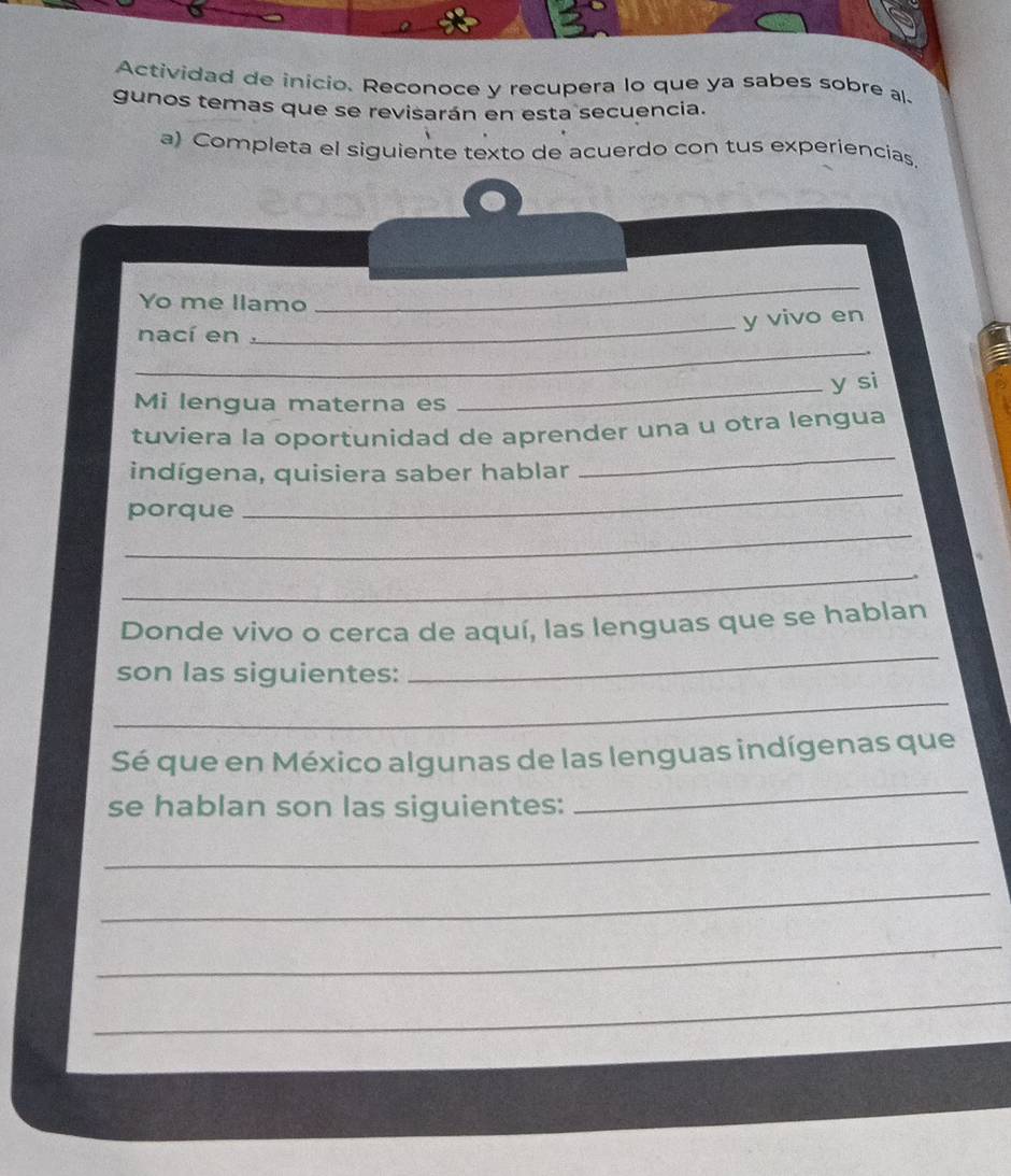 Actividad de início. Reconoce y recupera lo que ya sabes sobre al 
gunos temas que se revisarán en esta secuencia. 
a) Completa el siguiente texto de acuerdo con tus experiencías 
Yo me llamo 
_ 
nací en. 
_y vivo en 
_ 
_y si 
Mi lengua materna es 
_ 
tuviera la oportunidad de aprender una u otra lengua 
_ 
indígena, quisiera saber hablar 
_ 
porque 
_ 
Donde vivo o cerca de aquí, las lenguas que se hablan 
son las siguientes: 
_ 
_ 
Sé que en México algunas de las lenguas indígenas que 
se hablan son las siguientes: 
_ 
_ 
_ 
_ 
_