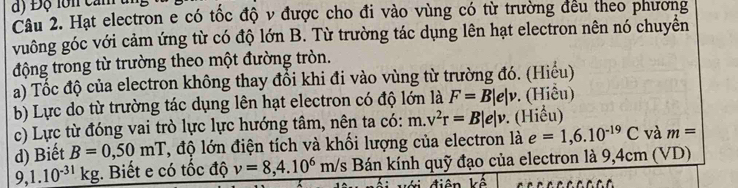 ) Đ ộ lo n c an t 
Câu 2. Hạt electron e có tốc độ v được cho đi vào vùng có từ trường đều theo phương 
vuông góc với cảm ứng từ có độ lớn B. Từ trường tác dụng lên hạt electron nên nó chuyển 
động trong từ trường theo một đường tròn. 
a) Tốc độ của electron không thay đổi khi đi vào vùng từ trường đó. (Hiểu) 
b) Lực do từ trường tác dụng lên hạt electron có độ lớn là F=B|e|v. (Hiểu) 
c) Lực từ đóng vai trò lực lực hướng tâm, nên ta có: m.v^2r=B|e|v. (Hiều) 
d) Biết B=0,50mT T, độ lớn điện tích và khối lượng của electron là e=1,6.10^(-19)C và m=
9,1.10^(-31)kg;. Biết e có tốc độ v=8, 4.10^6m/ : Bán kính quỹ đạo của electron là 9,4cm (VD)