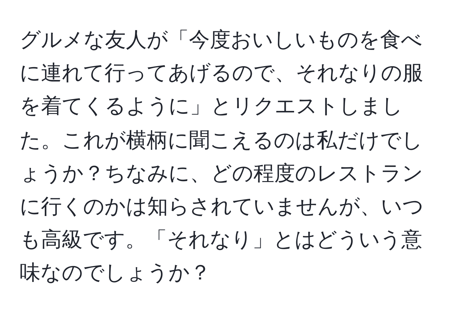 グルメな友人が「今度おいしいものを食べに連れて行ってあげるので、それなりの服を着てくるように」とリクエストしました。これが横柄に聞こえるのは私だけでしょうか？ちなみに、どの程度のレストランに行くのかは知らされていませんが、いつも高級です。「それなり」とはどういう意味なのでしょうか？