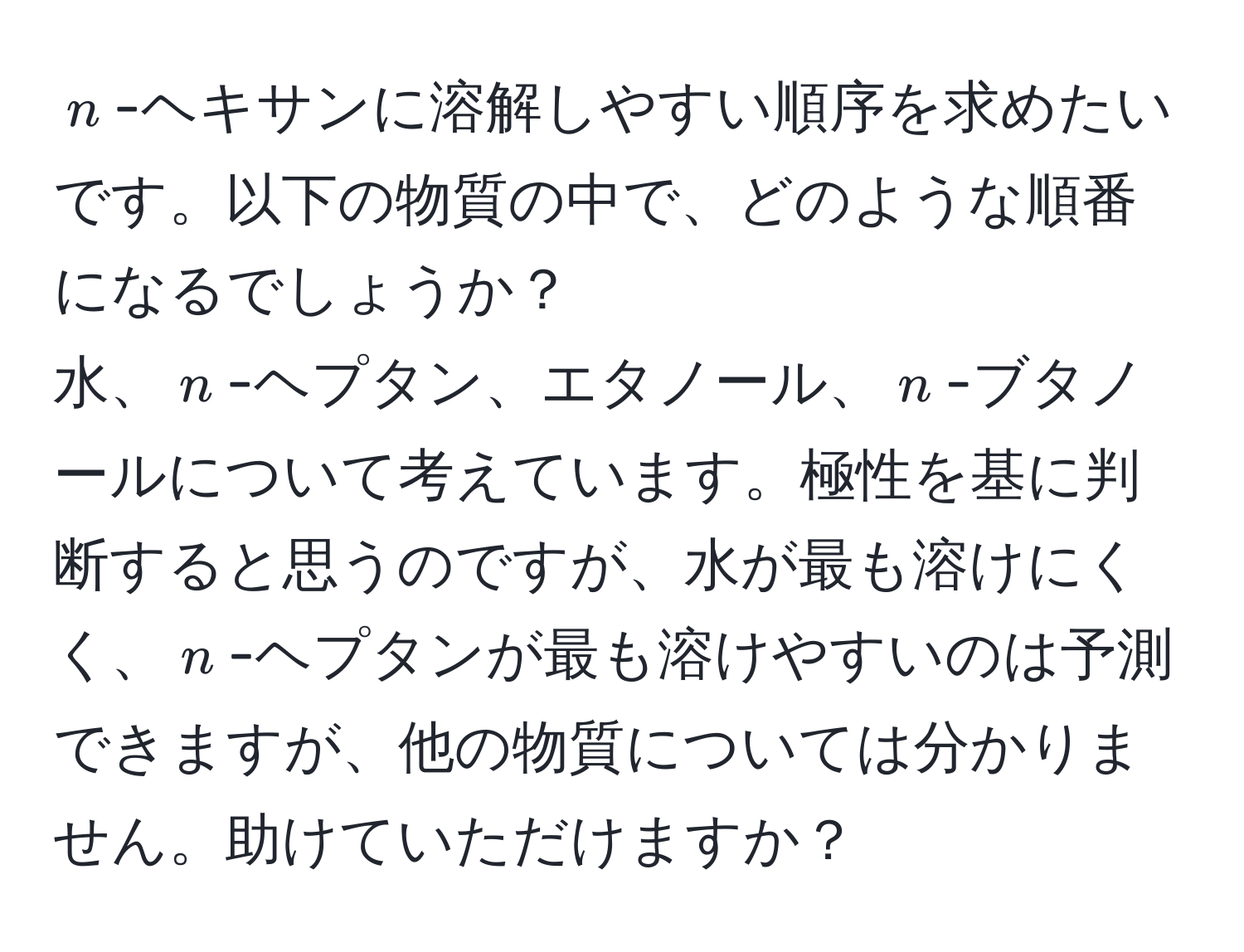 $n$-ヘキサンに溶解しやすい順序を求めたいです。以下の物質の中で、どのような順番になるでしょうか？  
水、$n$-ヘプタン、エタノール、$n$-ブタノールについて考えています。極性を基に判断すると思うのですが、水が最も溶けにくく、$n$-ヘプタンが最も溶けやすいのは予測できますが、他の物質については分かりません。助けていただけますか？