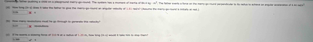 Canside t falther pushing a child on a playground merry-go-round. The system has a moment of inertia of 84 4kg· m^2. The father exerts a force on the merry-go-round perpendicular to its radius to achieve an angular acceleration of e 4.44rad/v^2. 
(a) How long (im s) does it take the father to give the merry-go-round an angular velocity of 1.61 rad/s? (Assume the merry-go-round is initially at rest.)
□ * s
b) How many revolutions must he go through to generate this velocity?
am□ x revolutions 
(c) If he ieverts a slowing force of 310 N at a radius of 1.20 m, how long (ins) would it take him to stop them?
2.30 x