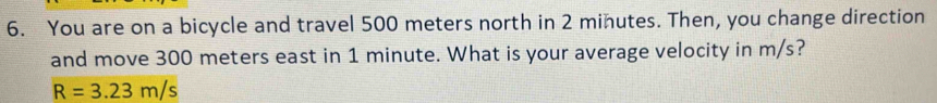 You are on a bicycle and travel 500 meters north in 2 minutes. Then, you change direction 
and move 300 meters east in 1 minute. What is your average velocity in m/s?
R=3.23m/s