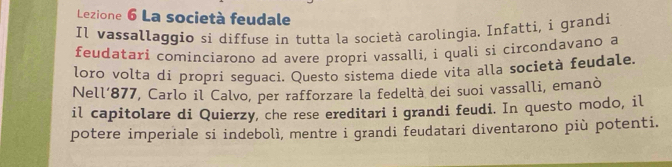 Lezione 6 La società feudale 
Il vassallaggio si diffuse in tutta la società carolingia. Infatti, i grandi 
feudatari cominciarono ad avere propri vassalli, i quali si circondavano a 
loro volta di proprí seguaci. Questo sistema diede vita alla società feudale. 
Nell’ 877, Carlo il Calvo, per rafforzare la fedeltà dei suoi vassalli, emanò 
il capitolare di Quierzy, che rese ereditari i grandi feudi. In questo modo, il 
potere imperiale si indebolì, mentre i grandi feudatari diventarono più potenti.