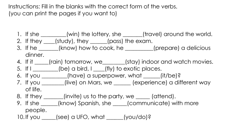 Instructions: Fill in the blanks with the correct form of the verbs. 
(you can print the pages if you want to) 
1. If she _(win) the lottery, she _(travel) around the world. 
2. If they _(study), they _(pass) the exam. 
3. If he _(know) how to cook, he _(prepare) a delicious 
dinner. 
4. If it_ (rain) tomorrow, we_ (stay) indoor and watch movies. 
5. If I_ (be) a bird, I _(fly) to exotic places. 
6. If you_ (have) a superpower, what_ (it/be)? 
7. If you _(live) on Mars, we (experience) a different way 
of life. 
8. If they _(invite) us to the party, we _(attend). 
9. If she _(know) Spanish, she _(communicate) with more 
people. 
10.If you_ (see) a UFO, what _(you/do)?